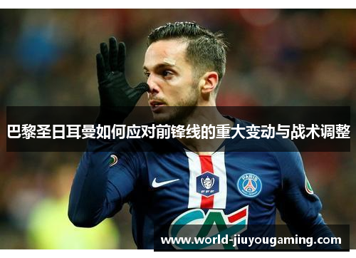 巴黎圣日耳曼如何应对前锋线的重大变动与战术调整 巴黎圣日耳曼如何应对前锋线的重大变动与战术调整