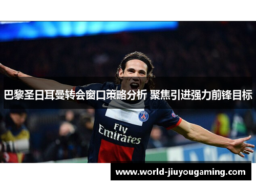 巴黎圣日耳曼转会窗口策略分析 聚焦引进强力前锋目标 巴黎圣日耳曼转会窗口策略分析 聚焦引进强力前锋目标
