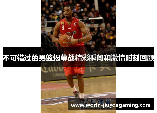 不可错过的男篮揭幕战精彩瞬间和激情时刻回顾 不可错过的男篮揭幕战精彩瞬间和激情时刻回顾