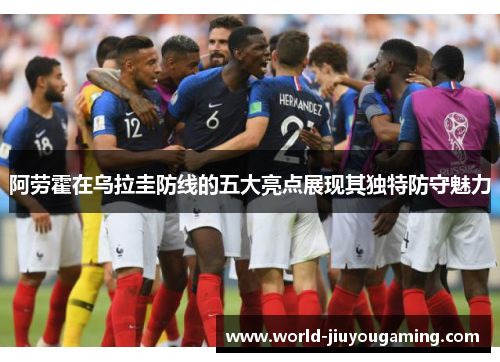 阿劳霍在乌拉圭防线的五大亮点展现其独特防守魅力