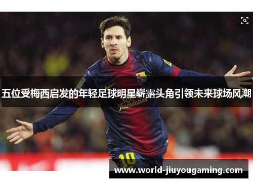 五位受梅西启发的年轻足球明星崭露头角引领未来球场风潮