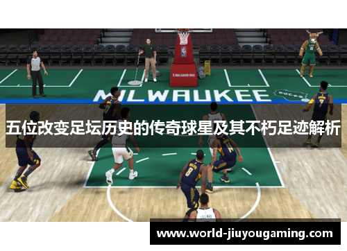 五位改变足坛历史的传奇球星及其不朽足迹解析 五位改变足坛历史的传奇球星及其不朽足迹解析