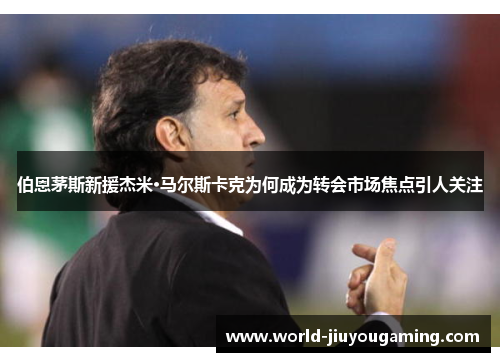 伯恩茅斯新援杰米·马尔斯卡克为何成为转会市场焦点引人关注