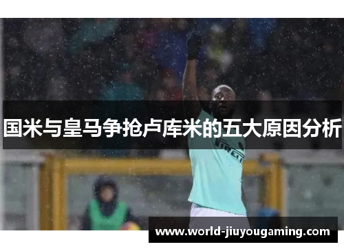国米与皇马争抢卢库米的五大原因分析