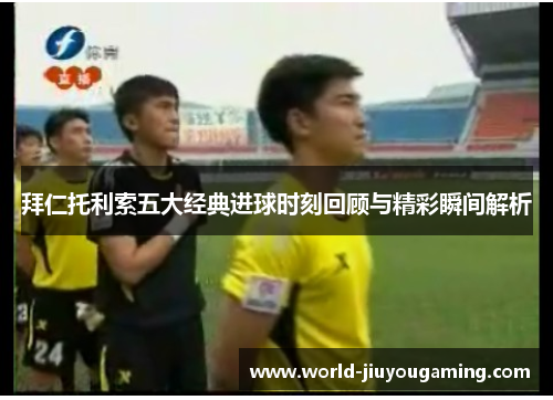 拜仁托利索五大经典进球时刻回顾与精彩瞬间解析 拜仁托利索五大经典进球时刻回顾与精彩瞬间解析