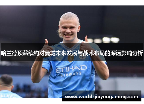 哈兰德顶薪续约对曼城未来发展与战术布局的深远影响分析