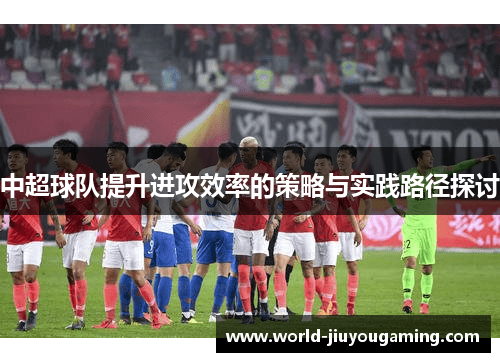 中超球队提升进攻效率的策略与实践路径探讨 中超球队提升进攻效率的策略与实践路径探讨