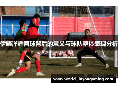 伊藤洋辉首球背后的意义与球队整体表现分析
