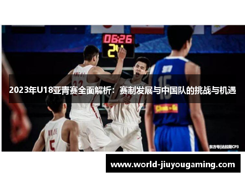 2023年U18亚青赛全面解析:赛制发展与中国队的挑战与机遇 2023年U18亚青赛全面解析:赛制发展与中国队的挑战与机遇