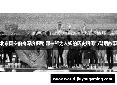 北京国安前身深度揭秘 那些鲜为人知的历史瞬间与背后故事
