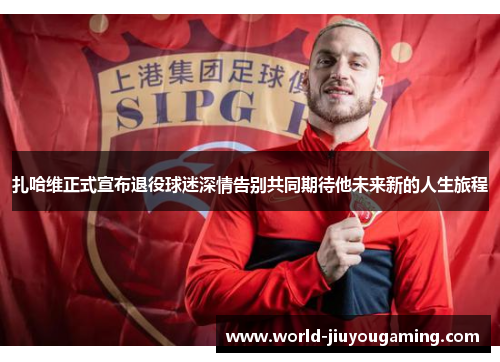 扎哈维正式宣布退役球迷深情告别共同期待他未来新的人生旅程