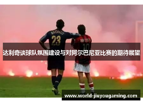 达利奇谈球队氛围建设与对阿尔巴尼亚比赛的期待展望