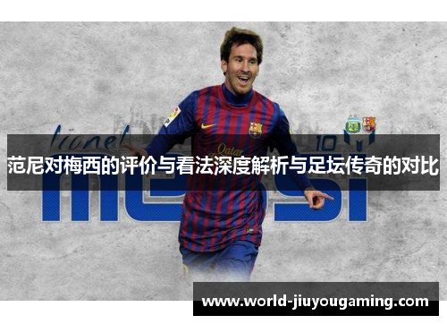 范尼对梅西的评价与看法深度解析与足坛传奇的对比