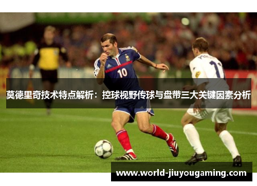 莫德里奇技术特点解析：控球视野传球与盘带三大关键因素分析