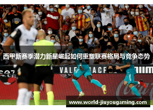 西甲新赛季潜力新星崛起如何重塑联赛格局与竞争态势