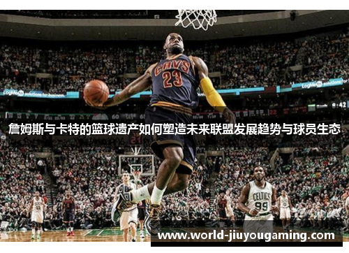 詹姆斯与卡特的篮球遗产如何塑造未来联盟发展趋势与球员生态