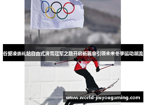 谷爱凌崇礼站自由式滑雪冠军之路开启新篇章引领未来冬季运动潮流