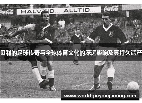 贝利的足球传奇与全球体育文化的深远影响及其持久遗产