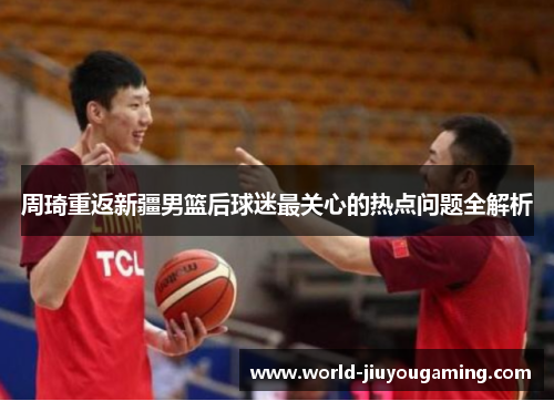 周琦重返新疆男篮后球迷最关心的热点问题全解析 周琦重返新疆男篮后球迷最关心的热点问题全解析