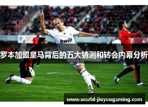 罗本加盟皇马背后的五大猜测和转会内幕分析 罗本加盟皇马背后的五大猜测和转会内幕分析