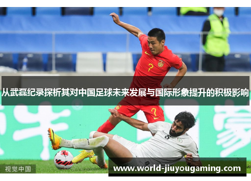 从武磊纪录探析其对中国足球未来发展与国际形象提升的积极影响 从武磊纪录探析其对中国足球未来发展与国际形象提升的积极影响
