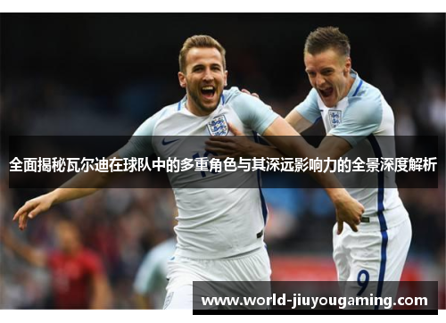 全面揭秘瓦尔迪在球队中的多重角色与其深远影响力的全景深度解析