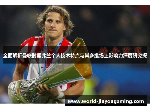全面解析曼联时期弗兰个人技术特点与其多维场上影响力深度研究探 全面解析曼联时期弗兰个人技术特点与其多维场上影响力深度研究探