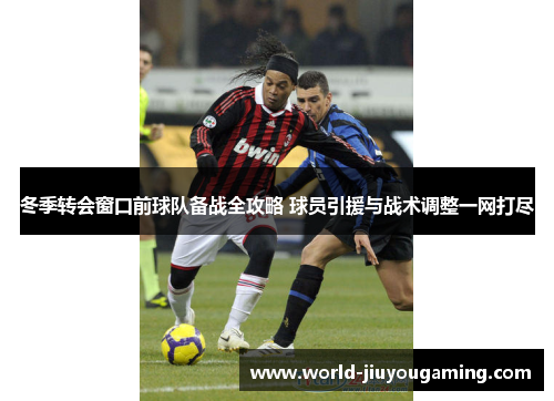 冬季转会窗口前球队备战全攻略 球员引援与战术调整一网打尽 冬季转会窗口前球队备战全攻略 球员引援与战术调整一网打尽