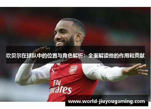 坎贝尔在球队中的位置与角色解析:全面解读他的作用和贡献 坎贝尔在球队中的位置与角色解析:全面解读他的作用和贡献