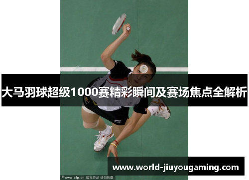 大马羽球超级1000赛精彩瞬间及赛场焦点全解析 大马羽球超级1000赛精彩瞬间及赛场焦点全解析