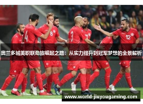 奥兰多城美职联劲旅崛起之路:从实力提升到冠军梦想的全景解析 奥兰多城美职联劲旅崛起之路:从实力提升到冠军梦想的全景解析