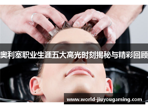 奥利塞职业生涯五大高光时刻揭秘与精彩回顾 奥利塞职业生涯五大高光时刻揭秘与精彩回顾