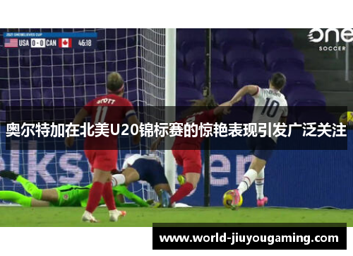 奥尔特加在北美U20锦标赛的惊艳表现引发广泛关注