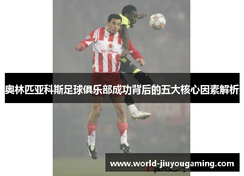 奥林匹亚科斯足球俱乐部成功背后的五大核心因素解析 奥林匹亚科斯足球俱乐部成功背后的五大核心因素解析