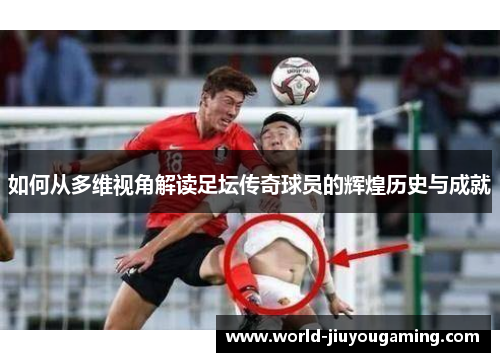 如何从多维视角解读足坛传奇球员的辉煌历史与成就