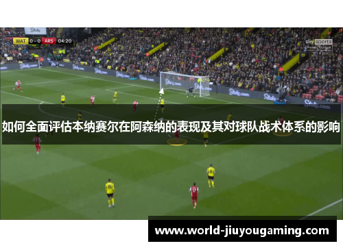 如何全面评估本纳赛尔在阿森纳的表现及其对球队战术体系的影响 如何全面评估本纳赛尔在阿森纳的表现及其对球队战术体系的影响