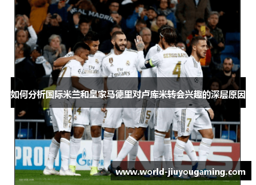 如何分析国际米兰和皇家马德里对卢库米转会兴趣的深层原因 如何分析国际米兰和皇家马德里对卢库米转会兴趣的深层原因