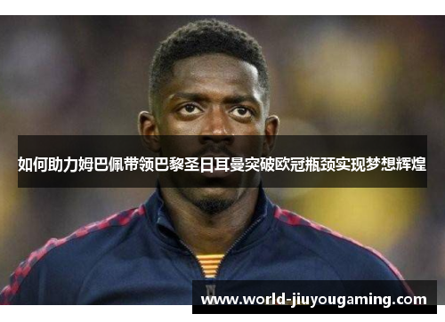 如何助力姆巴佩带领巴黎圣日耳曼突破欧冠瓶颈实现梦想辉煌 如何助力姆巴佩带领巴黎圣日耳曼突破欧冠瓶颈实现梦想辉煌