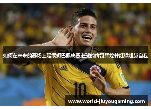 如何在未来的赛场上延续姆巴佩决赛进球的传奇辉煌并继续超越自我
