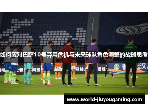 如何应对巴萨10号弃用危机与未来球队角色调整的战略思考
