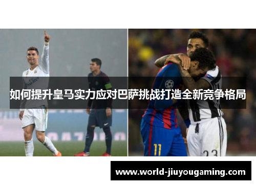 如何提升皇马实力应对巴萨挑战打造全新竞争格局