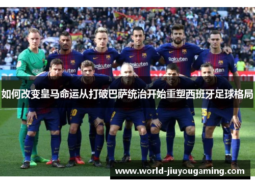 如何改变皇马命运从打破巴萨统治开始重塑西班牙足球格局