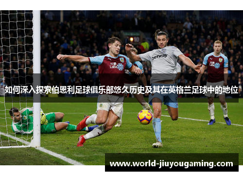 如何深入探索伯恩利足球俱乐部悠久历史及其在英格兰足球中的地位