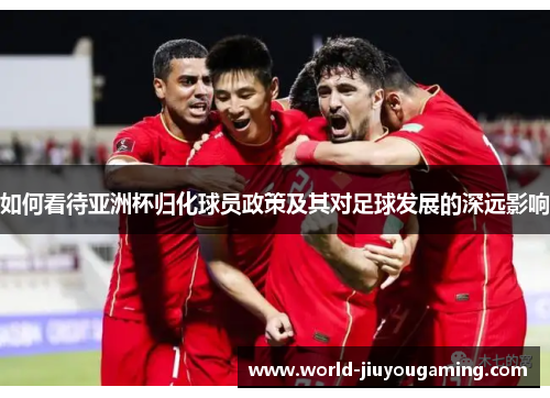 如何看待亚洲杯归化球员政策及其对足球发展的深远影响