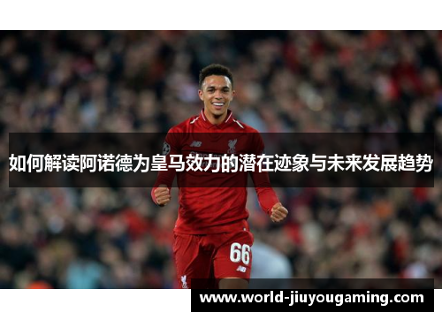 如何解读阿诺德为皇马效力的潜在迹象与未来发展趋势