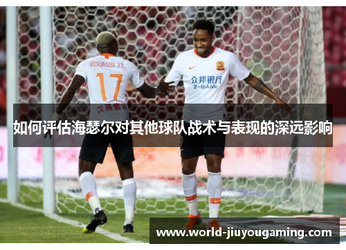 如何评估海瑟尔对其他球队战术与表现的深远影响