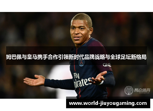 姆巴佩与皇马携手合作引领新时代品牌战略与全球足坛新格局 姆巴佩与皇马携手合作引领新时代品牌战略与全球足坛新格局