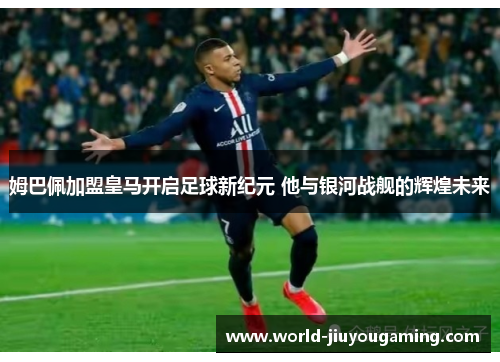 姆巴佩加盟皇马开启足球新纪元 他与银河战舰的辉煌未来 姆巴佩加盟皇马开启足球新纪元 他与银河战舰的辉煌未来