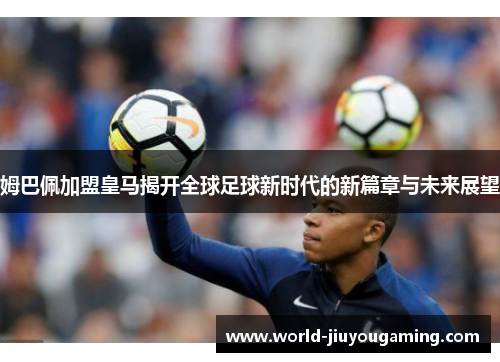 姆巴佩加盟皇马揭开全球足球新时代的新篇章与未来展望