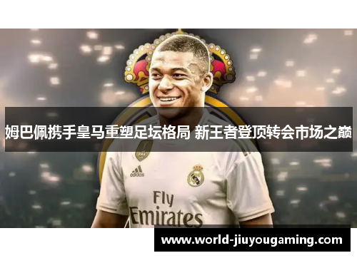 姆巴佩携手皇马重塑足坛格局 新王者登顶转会市场之巅 姆巴佩携手皇马重塑足坛格局 新王者登顶转会市场之巅